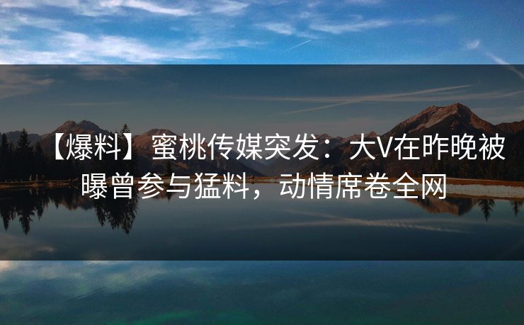 【爆料】蜜桃传媒突发:大V在昨晚被曝曾参与猛料,动情席卷全网 【爆料】蜜桃传媒突发:大V在昨晚被曝曾参与猛料,动情席卷全网