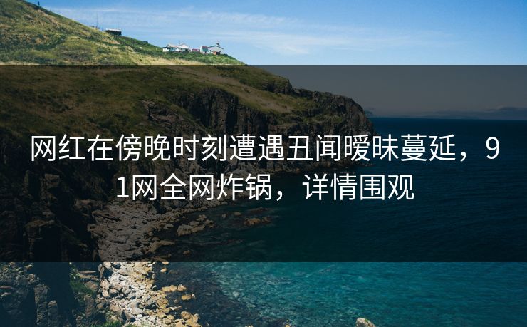 网红在傍晚时刻遭遇丑闻暧昧蔓延,91网全网炸锅,详情围观 网红在傍晚时刻遭遇丑闻暧昧蔓延,91网全网炸锅,详情围观