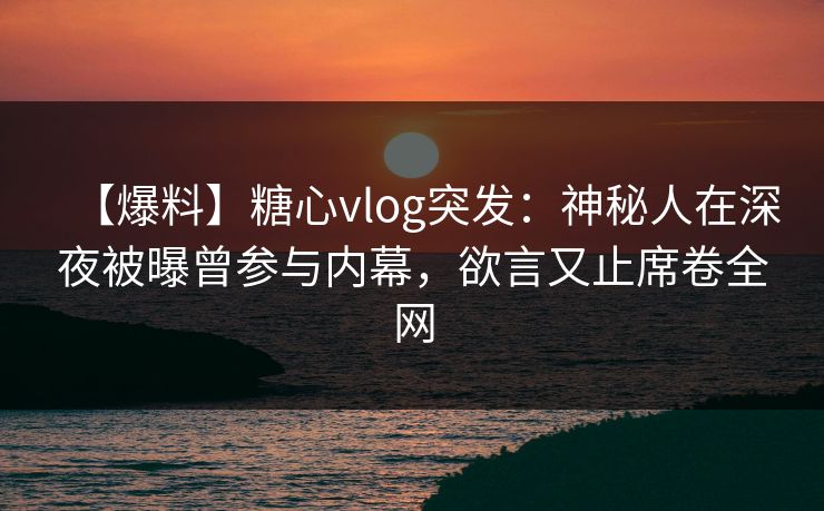 【爆料】糖心vlog突发：神秘人在深夜被曝曾参与内幕，欲言又止席卷全网