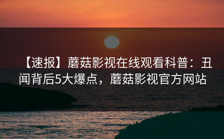 【速报】蘑菇影视在线观看科普:丑闻背后5大爆点,蘑菇影视官方网站 【速报】蘑菇影视在线观看科普:丑闻背后5大爆点,蘑菇影视官方网站