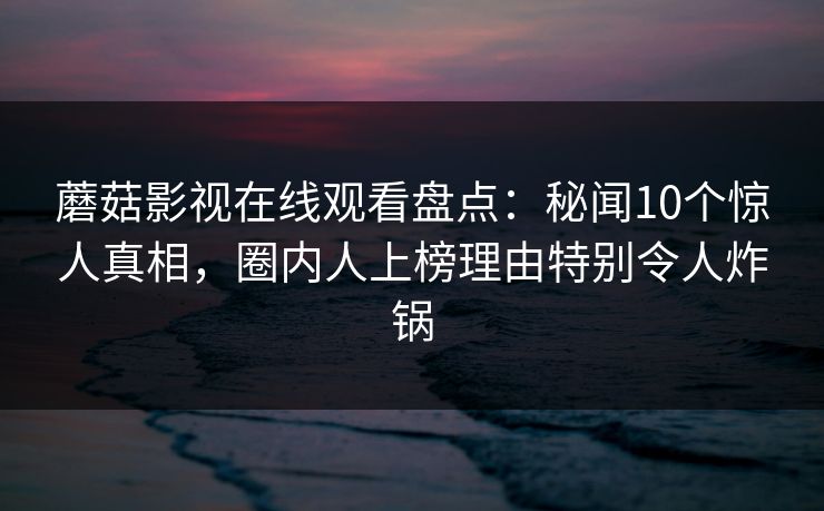 蘑菇影视在线观看盘点:秘闻10个惊人真相,圈内人上榜理由特别令人炸锅 蘑菇影视在线观看盘点:秘闻10个惊人真相,圈内人上榜理由特别令人炸锅