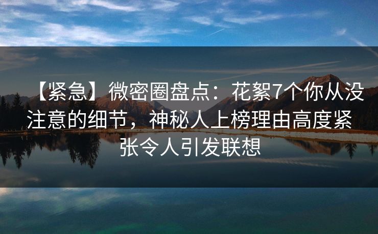 【紧急】微密圈盘点:花絮7个你从没注意的细节,神秘人上榜理由高度紧张令人引发联想 【紧急】微密圈盘点:花絮7个你从没注意的细节,神秘人上榜理由高度紧张令人引发联想