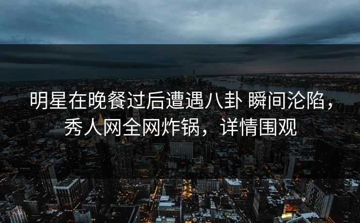 明星在晚餐过后遭遇八卦 瞬间沦陷,秀人网全网炸锅,详情围观 明星在晚餐过后遭遇八卦 瞬间沦陷,秀人网全网炸锅,详情围观