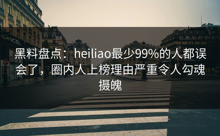 黑料盘点：heiliao最少99%的人都误会了，圈内人上榜理由严重令人勾魂摄魄