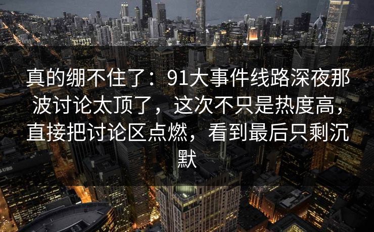 真的绷不住了：91大事件线路深夜那波讨论太顶了，这次不只是热度高，直接把讨论区点燃，看到最后只剩沉默