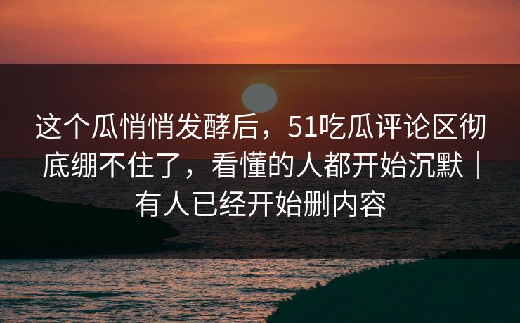 这个瓜悄悄发酵后，51吃瓜评论区彻底绷不住了，看懂的人都开始沉默｜有人已经开始删内容